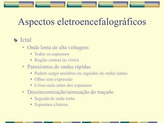 Aspectos eletroencefalográficos 
Ictal 
• Onda lenta de alta voltagem 
• Todos os espasmos 
• Região central ou vértex 
• Paroxismos de ondas rápidas 
• Podem surgir sozinhos ou seguidos de ondas lentas 
• Olhar sem expressão 
• Crises sutis antes dos espasmos 
• Dessincronização/atenuação do traçado 
• Seguida de onda lenta 
• Espasmos clínicos 
 