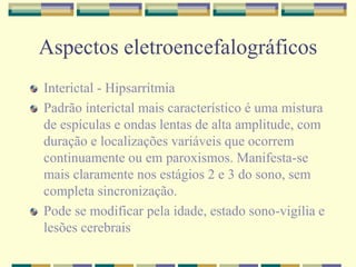 Aspectos eletroencefalográficos 
Interictal - Hipsarritmia 
Padrão interictal mais característico é uma mistura 
de espículas e ondas lentas de alta amplitude, com 
duração e localizações variáveis que ocorrem 
continuamente ou em paroxismos. Manifesta-se 
mais claramente nos estágios 2 e 3 do sono, sem 
completa sincronização. 
Pode se modificar pela idade, estado sono-vigília e 
lesões cerebrais 
 