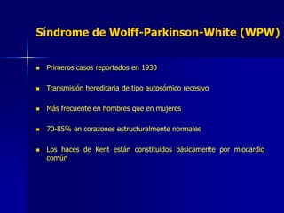 Síndrome de Wolff-Parkinson-White (WPW)
 Primeros casos reportados en 1930
 Transmisión hereditaria de tipo autosómico recesivo
 Más frecuente en hombres que en mujeres
 70-85% en corazones estructuralmente normales
 Los haces de Kent están constituidos básicamente por miocardio
común
 
