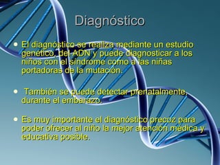 Diagnóstico El diagnóstico se realiza mediante un estudio genético, del ADN y puede diagnosticar a los niños con el síndrome como a las niñas portadoras de la mutación. También se puede detectar prenatalmente, durante el embarazo. Es muy importante el diagnóstico precoz para poder ofrecer al niño la mejor atención médica y educativa posible. 