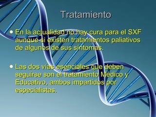 Tratamiento En la actualidad no hay cura para el SXF aunque si existen tratamientos paliativos de algunos de sus síntomas. Las dos vías esenciales que deben seguirse son el tratamiento Médico y Educativo, ambos impartidos por especialistas. 