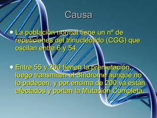 Causa La población normal tiene un nº de repeticiones del trinucleótido (CGG) que oscilan entre 6 y 54.  Entre 55 y 200 tienen la premutación, luego transmiten el Síndrome aunque no lo padecen, y por encima de 200 ya están afectados y portan la Mutación Completa.  