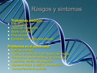 Rasgos y síntomas Problemas médicos: Estrabismo. Otitis de repetición. Soplo cardiaco. Pies planos. Epilepsia. (en algunos casos) Problemas en el desarrollo: Retraso mental. Retraso y alteración del desarrollo motor. Trastornos emocionales y de conducta. Aparición tardía del lenguaje. Hiperactividad y Déficit de atención. Comportamiento autista. 