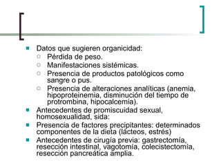 Datos que sugieren organicidad: Pérdida de peso. Manifestaciones sistémicas. Presencia de productos patológicos como sangre o pus. Presencia de alteraciones analíticas (anemia, hipoproteinemia, disminución del tiempo de protrombina, hipocalcemia). Antecedentes de promiscuidad sexual, homosexualidad, sida:  Presencia de factores precipitantes: determinados componentes de la dieta (lácteos, estrés) Antecedentes de cirugía previa: gastrectomía, resección intestinal, vagotomía, colecistectomía, resección pancreática amplia. 
