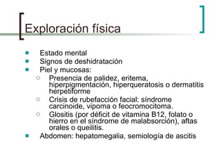 Exploración física Estado mental Signos de deshidratación Piel y mucosas: Presencia de palidez, eritema, hiperpigmentación, hiperqueratosis o dermatitis herpetiforme Crisis de rubefacción facial: síndrome carcinoide, vipoma o feocromocitoma. Glositis (por déficit de vitamina B12, folato o hierro en el síndrome de malabsorción), aftas orales o queilitis. Abdomen: hepatomegalia, semiología de ascitis 