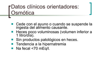 Datos clínicos orientadores: Osmótica Cede con el ayuno o cuando se suspende la ingesta del alimento causante. Heces poco voluminosas (volumen inferior a 1 litro/día). Sin productos patológicos en heces. Tendencia a la hipernatremia Na fecal <70 mEq/l. 