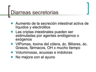 Diarreas secretorias Aumento de la secreción intestinal activa de líquidos y electrolitos Las criptas intestinales pueden ser estimuladas por agentes endógenos o exógenos VIPomas, toxina del cólera, ác. Biliares, ác. Grasos, fármacos, OH x mucho tiempo Voluminosas, acuosas e indoloras No mejora con el ayuno 