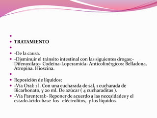 
 TRATAMIENTO

 -De la causa.
 -Disminuir el tránsito intestinal con las siguientes drogas:-
Difenoxilato- Codeína-Loperamida- Anticolinérgicos: Belladona.
Atropina. Hioscina.

 Reposición de líquidos:
 -Vía Oral: 1 l. Con una cucharada de sal, 1 cucharada de
Bicarbonato, y 20 ml. De azúcar ( 4 cucharaditas ).
 -Vía Parenteral:- Reponer de acuerdo a las necesidades y el
estado ácido-base los eléctrolitos, y los líquidos.
 