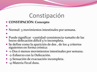 Constipación
 CONSTIPACIÓN: Concepto

 Normal: 3 movimientos intestinales por semana.

 Puede significar –cantidad-consistencia-tamaño de las
heces-defecación difícil y/o incompleta.
 Se define como la aparición de dos , de los 4 criterios
siguientes en forma crónica:
 -1-Dos ó menos movimientos intestinales por semana.
 -2-Esfuerzo con la Defecación.
 -3-Sensación de evacuación incompleta.
 -4-Materia Fecal dura.
 