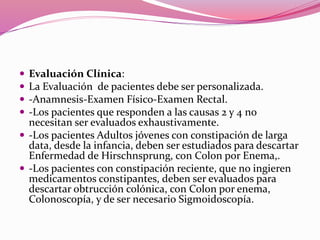  Evaluación Clínica:
 La Evaluación de pacientes debe ser personalizada.
 -Anamnesis-Examen Físico-Examen Rectal.
 -Los pacientes que responden a las causas 2 y 4 no
necesitan ser evaluados exhaustivamente.
 -Los pacientes Adultos jóvenes con constipación de larga
data, desde la infancia, deben ser estudiados para descartar
Enfermedad de Hirschnsprung, con Colon por Enema,.
 -Los pacientes con constipación reciente, que no ingieren
medicamentos constipantes, deben ser evaluados para
descartar obtrucción colónica, con Colon por enema,
Colonoscopía, y de ser necesario Sigmoidoscopía.
 