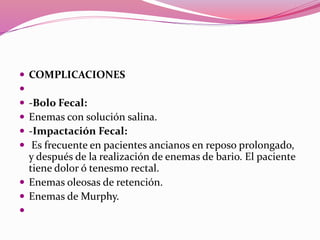  COMPLICACIONES

 -Bolo Fecal:
 Enemas con solución salina.
 -Impactación Fecal:
 Es frecuente en pacientes ancianos en reposo prolongado,
y después de la realización de enemas de bario. El paciente
tiene dolor ó tenesmo rectal.
 Enemas oleosas de retención.
 Enemas de Murphy.

 
