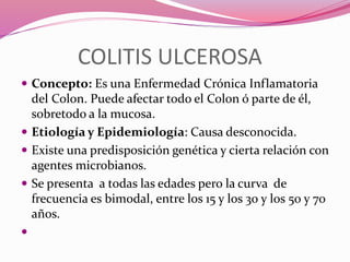 COLITIS ULCEROSA
 Concepto: Es una Enfermedad Crónica Inflamatoria
del Colon. Puede afectar todo el Colon ó parte de él,
sobretodo a la mucosa.
 Etiología y Epidemiología: Causa desconocida.
 Existe una predisposición genética y cierta relación con
agentes microbianos.
 Se presenta a todas las edades pero la curva de
frecuencia es bimodal, entre los 15 y los 30 y los 50 y 70
años.

 
