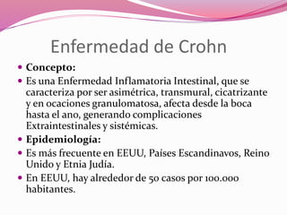 Enfermedad de Crohn
 Concepto:
 Es una Enfermedad Inflamatoria Intestinal, que se
caracteriza por ser asimétrica, transmural, cicatrizante
y en ocaciones granulomatosa, afecta desde la boca
hasta el ano, generando complicaciones
Extraintestinales y sistémicas.
 Epidemiología:
 Es más frecuente en EEUU, Países Escandinavos, Reino
Unido y Etnia Judía.
 En EEUU, hay alrededor de 50 casos por 100.000
habitantes.
 