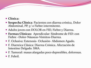 Clínica:
 Sospecha Clínica: Pacientes con diarrea crónica, Dolor
Abdominal, PP, y/ o Fiebre intermitente.
 Adulto joven con DOLOR en FID, Fiebre y Diarrea.
 Formas Clínicas: Apendicular: Síndrome de FID: con
Fiebre –Dolor-Náuseas-Vómitos-Diarrea.
 F. Oclusiva: Estenosis- Oclusión- Abdomen Agudo.
 F. Diarreica Clásica: Diarrea Crónica. Afectación de
Intestino Delgado. SMA.
 F. Tumoral: masas alargadas poco depresibles, dolorosas.
 F. Febril.
 