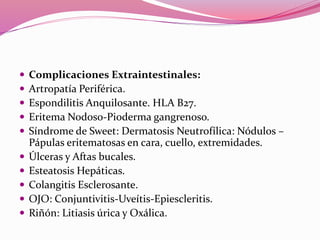  Complicaciones Extraintestinales:
 Artropatía Periférica.
 Espondilitis Anquilosante. HLA B27.
 Eritema Nodoso-Pioderma gangrenoso.
 Síndrome de Sweet: Dermatosis Neutrofílica: Nódulos –
Pápulas eritematosas en cara, cuello, extremidades.
 Úlceras y Aftas bucales.
 Esteatosis Hepáticas.
 Colangitis Esclerosante.
 OJO: Conjuntivitis-Uveítis-Epiescleritis.
 Riñón: Litiasis úrica y Oxálica.
 