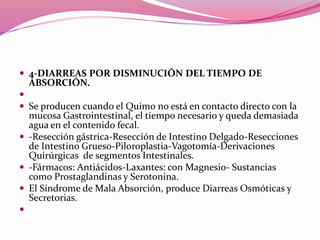  4-DIARREAS POR DISMINUCIÓN DEL TIEMPO DE
ABSORCIÓN.

 Se producen cuando el Quimo no está en contacto directo con la
mucosa Gastrointestinal, el tiempo necesario y queda demasiada
agua en el contenido fecal.
 -Resección gástrica-Resección de Intestino Delgado-Resecciones
de Intestino Grueso-Piloroplastia-Vagotomía-Derivaciones
Quirúrgicas de segmentos Intestinales.
 -Fármacos: Antiácidos-Laxantes: con Magnesio- Sustancias
como Prostaglandinas y Serotonina.
 El Síndrome de Mala Absorción, produce Diarreas Osmóticas y
Secretorias.

 