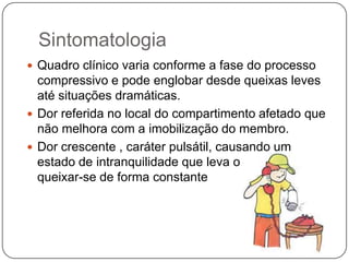 Eventualmente síndrome crônica pode se transformar em um episódio agudo.Etiologia e FisiopatologiaEm função das fronteiras miofasciais , a síndrome do compartimento é  mais frequente nas extremidades superiores e inferiores.Extremidades inferiores associado a fratura da tíbia.Extremidades superiores associado a fratura do antebraço.Historicamente foram propostos inúmeros mecanismos para patogênese ( obstrução venosa, espasmos, obstrução arterial)Atualmente um único mecanismo : Elevação da pressão intracompartimental em níveis suficientes para comprometer a microcirculação dos tecidos.