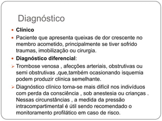 A dor pode estar abrandada ou ausente  quando há lesão de nervo associada ou quando o paciente faz uso de narcóticos , entorpecentes ou analgésicos fortes ou está sob ação de anestesia ( p. ex., sob uso de cateter peridural)A palpação:Região do compartimento apresenta-se tensa.Pele pode estar brilhante e quente com aparência de celulite.Alteração da coloração cutânea ( escurecimento , palidez)Paresia de extremidades Casos tardios manifestam flictenas