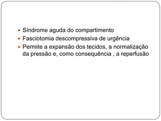 Diagnóstico clínico torna-se mais difícil nos indivíduos com perda da consciência , sob anestesia ou crianças . Nessas circunstâncias , a medida da pressão intracompartimental é útil sendo recomendado o monitoramento profilático em caso de risco.Medida da pressão intracompartimental