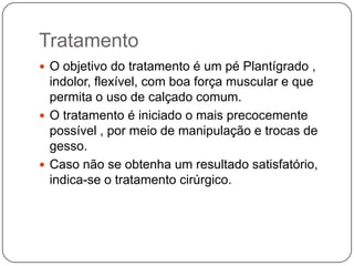 Incidência aumenta em ocorrência de casos familiares, sugerindo influência ou determinação genética.Na anatomia patológica, praticamente todas as estruturas do pé apresentam anormalidade, mas as principais estão no retropé.A deformidade óssea mais importante ocorre no tálus, que apresenta a extremidade anterior desviada medial e plantar, o colo encurtado e o corpo pequeno.Os ligamentos são espessados e os músculos hipoplásicos.