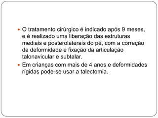 RadiografiaA radiografia avalia os ossos do pé, mas o exame é de pouca importância porque se encontram poucos ossos ossificados e não aparecem bem na radiografia.Deve-se avaliar o ângulo entre o eixo longitudinal do tálus e do calcâneo que se encontra diminuído ( ângulo de Kite)