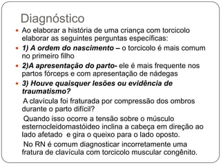 DefiniçãoDeformidade assimétrica envolvendo a cabeça e o pescoço.A contratura unilateral do músculo esternocleidomastóideo provoca a inclinação da cabeça no sentido do lado envolvido e a rotação do queixo em direção ao ombro do lado oposto
