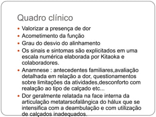 DefiniçãoHeuter (1871) introduziu o termo háluxvalgo e descreveu o desvio lateral do grande dedo que se distancia do eixo mediano do corpo.Os aspectos anatomopatológicos e etiológicos são extremamente variáveis, o que dificulta um conceito universal, e portanto a designação inicial representa um conceito genérico , que engloba múltiplas variantes.