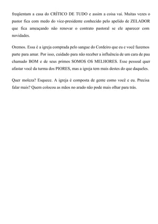 freqüentam  a  casa  do  CRÍTICO  DE  TUDO  e  assim  a  coisa  vai.  Muitas  vezes  o
pastor  fica  com  medo  do  vice­presidente  conhecido  pelo  apelido  de  ZELADOR
que  fica  ameaçando  não  renovar  o  contrato  pastoral  se  ele  aparecer  com
novidades.

Oremos. Essa  é a igreja comprada pelo sangue do Cordeiro que eu e você fazemos
parte  para  amar.  Por  isso,  cuidado  para  não receber a influência de um cara de pau
chamado  BOM  e  de  seus  primos  SOMOS  OS  MELHORES.  Esse  pessoal  quer
afastar você da turma dos PIORES, mas a igreja tem mais destes do que daqueles.

Quer  moleza?  Esquece.  A  igreja  é  composta  de  gente  como  você  e  eu.  Precisa
falar mais? Quem colocou as mãos no arado não pode mais olhar para trás.
 