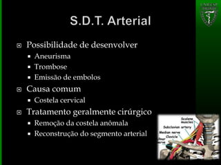  Possibilidade de desenvolver
 Aneurisma
 Trombose
 Emissão de embolos
 Causa comum
 Costela cervical
 Tratamento geralmente cirúrgico
 Remoção da costela anômala
 Reconstrução do segmento arterial
 