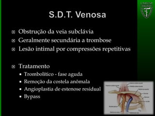  Obstrução da veia subclávia
 Geralmente secundária a trombose
 Lesão intimal por compressões repetitivas
 Tratamento
 Trombolítico - fase aguda
 Remoção da costela anômala
 Angioplastia de estenose residual
 Bypass
 