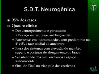  95% dos casos
 Quadro clínico
 Dor , entorpecimento e parestesias
 Pescoço, ombro, braço, antebraço e mão
 Parestesias em todos os dedos, com predomínio no
4º e 5º, e face medial do antebraço
 Piora dos sintomas com elevação do membro
superio e posturas de alongamento do braço
 Sensibilidade dos mm. escalenos e espaço
subcoracóide
 Sinal de Tinel no triângulo dos escalenos
 