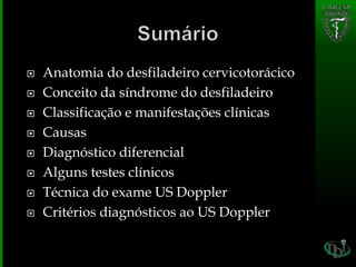  Anatomia do desfiladeiro cervicotorácico
 Conceito da síndrome do desfiladeiro
 Classificação e manifestações clínicas
 Causas
 Diagnóstico diferencial
 Alguns testes clínicos
 Técnica do exame US Doppler
 Critérios diagnósticos ao US Doppler
 