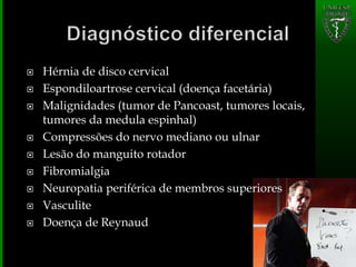  Hérnia de disco cervical
 Espondiloartrose cervical (doença facetária)
 Malignidades (tumor de Pancoast, tumores locais,
tumores da medula espinhal)
 Compressões do nervo mediano ou ulnar
 Lesão do manguito rotador
 Fibromialgia
 Neuropatia periférica de membros superiores
 Vasculite
 Doença de Reynaud
 