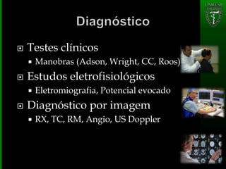  Testes clínicos
 Manobras (Adson, Wright, CC, Roos)
 Estudos eletrofisiológicos
 Eletromiografia, Potencial evocado
 Diagnóstico por imagem
 RX, TC, RM, Angio, US Doppler
 
