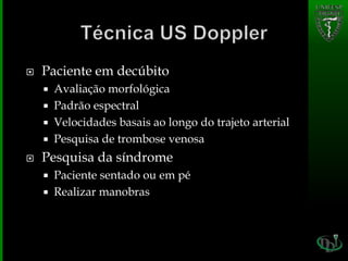  Paciente em decúbito
 Avaliação morfológica
 Padrão espectral
 Velocidades basais ao longo do trajeto arterial
 Pesquisa de trombose venosa
 Pesquisa da síndrome
 Paciente sentado ou em pé
 Realizar manobras
 