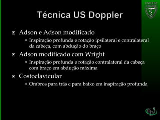  Adson e Adson modificado
 Inspiração profunda e rotação ipsilateral e contralateral
da cabeça, com abdução do braço
 Adson modificado com Wright
 Inspiração profunda e rotação contralateral da cabeça
com braço em abdução máxima
 Costoclavicular
 Ombros para trás e para baixo em inspiração profunda
 