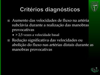  Aumento das velocidades de fluxo na artéria
subclávia durante a realização das manobras
provocativas
 > 2,5 vezes a velocidade basal
 Redução significativa das velocidades ou
abolição do fluxo nas artérias distais durante as
manobras provocativas
 