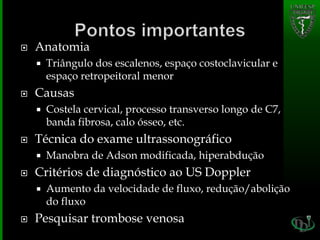  Anatomia
 Triângulo dos escalenos, espaço costoclavicular e
espaço retropeitoral menor
 Causas
 Costela cervical, processo transverso longo de C7,
banda fibrosa, calo ósseo, etc.
 Técnica do exame ultrassonográfico
 Manobra de Adson modificada, hiperabdução
 Critérios de diagnóstico ao US Doppler
 Aumento da velocidade de fluxo, redução/abolição
do fluxo
 Pesquisar trombose venosa
 