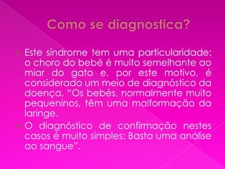  Este síndrome tem uma particularidade:
  o choro do bebé é muito semelhante ao
  miar do gato e, por este motivo, é
  considerado um meio de diagnóstico da
  doença. “Os bebés, normalmente muito
  pequeninos, têm uma malformação da
  laringe.
 O diagnóstico de confirmação nestes
  casos é muito simples: Basta uma análise
  ao sangue”.
 