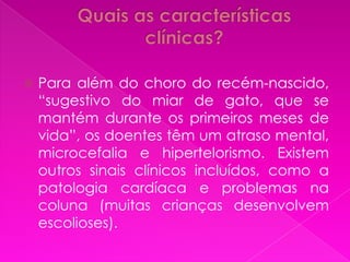   Para além do choro do recém-nascido,
    “sugestivo do miar de gato, que se
    mantém durante os primeiros meses de
    vida”, os doentes têm um atraso mental,
    microcefalia e hipertelorismo. Existem
    outros sinais clínicos incluídos, como a
    patologia cardíaca e problemas na
    coluna (muitas crianças desenvolvem
    escolioses).
 