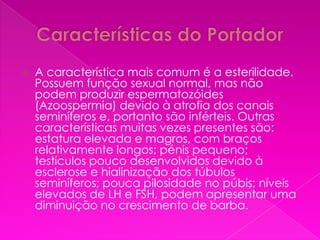    A característica mais comum é a esterilidade.
    Possuem função sexual normal, mas não
    podem produzir espermatozóides
    (Azoospermia) devido à atrofia dos canais
    seminíferos e, portanto são inférteis. Outras
    características muitas vezes presentes são:
    estatura elevada e magros, com braços
    relativamente longos; pénis pequeno;
    testículos pouco desenvolvidos devido à
    esclerose e hialinização dos túbulos
    seminíferos; pouca pilosidade no púbis; níveis
    elevados de LH e FSH, podem apresentar uma
    diminuição no crescimento de barba.
 