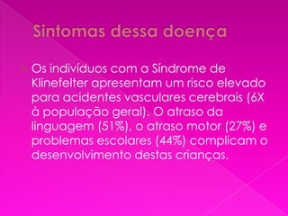    Os indivíduos com a Síndrome de
    Klinefelter apresentam um risco elevado
    para acidentes vasculares cerebrais (6X
    à população geral). O atraso da
    linguagem (51%), o atraso motor (27%) e
    problemas escolares (44%) complicam o
    desenvolvimento destas crianças.
 