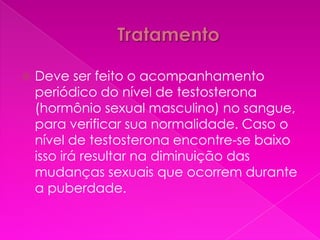    Deve ser feito o acompanhamento
    periódico do nível de testosterona
    (hormônio sexual masculino) no sangue,
    para verificar sua normalidade. Caso o
    nível de testosterona encontre-se baixo
    isso irá resultar na diminuição das
    mudanças sexuais que ocorrem durante
    a puberdade.
 