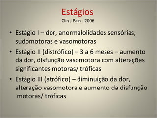 Estágios  Clin J Pain - 2006  Estágio I – dor, anormalolidades sensórias, sudomotoras e vasomotoras Estágio II (distrófico) – 3 a 6 meses – aumento da dor, disfunção vasomotora com alterações significantes motoras/ tróficas Estágio III (atrófico) – diminuição da dor, alteração vasomotora e aumento da disfunção  motoras/ tróficas 