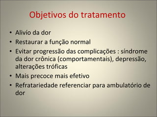 Objetivos do tratamento  Alivío da dor Restaurar a função normal Evitar progressão das complicações : síndrome da dor crônica (comportamentais), depressão, alterações tróficas Mais precoce mais efetivo Refratariedade referenciar para ambulatório de dor 