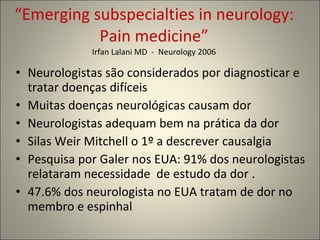 “ Emerging subspecialties in neurology: Pain medicine” Irfan Lalani MD  -  Neurology 2006 Neurologistas são considerados por diagnosticar e tratar doenças difíceis Muitas doenças neurológicas causam dor Neurologistas adequam bem na prática da dor Silas Weir Mitchell o 1º a descrever causalgia Pesquisa por Galer nos EUA: 91% dos neurologistas relataram necessidade  de estudo da dor . 47.6% dos neurologista no EUA tratam de dor no membro e espinhal 