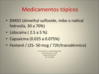 Medicamentos tópicos DMSO (dimethyl sulfoxide, inibe o radical hidroxila, 30 a 70%) Lidocaína ( 2.5 a 5 %) Capsaicina (0.025 a 0.075%) Fentanil / (25- 50 mcg / 72h/transdérmico)  Current Opinion in Anaesthesiology 2006 Brain & Development  1996 Manual Therapy 1999 Clin J Pain 2006 
