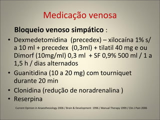 Medicação venosa Bloqueio venoso simpático  : Dexmedetomidina  (precedex) – xilocaína 1% s/a 10 ml + precedex  (0,3ml) + tilatil 40 mg e ou Dimorf (10mg/ml) 0,3 ml  + SF 0,9% 500 ml / 1 a 1,5 h / dias alternados Guanitidina (10 a 20 mg) com tourniquet durante 20 min Clonidina (redução de noradrenalina ) Reserpina  Current Opinion in Anaesthesiology 2006 / Brain & Development  1996 / Manual Therapy 1999 / Clin J Pain 2006 