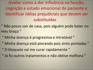 Avaliar como a dor influência na função, cognição e estado emocional do paciente e identificar idéias prejudiciais que devem ser substituídas  “  Não posso sair de casa, pois alguém pode bater no  meu braço ”  “  Minha doença é progressiva e intratável ” “  Minha doença está piorando pois sinto pontadas ” “  O bloqueio vai me curar rapidamente ” “  Já fiz outros tratamentos e não obtive melhora ” 