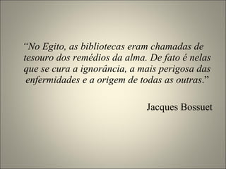 “ No Egito, as bibliotecas eram chamadas de tesouro dos remédios da alma. De fato é nelas que se cura a ignorância, a mais perigosa das enfermidades e a origem de todas as outras .” Jacques Bossuet 